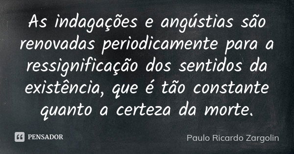 As indagações e angústias são renovadas periodicamente para a ressignificação dos sentidos da existência, que é tão constante quanto a certeza da morte.... Frase de Paulo Ricardo Zargolin.