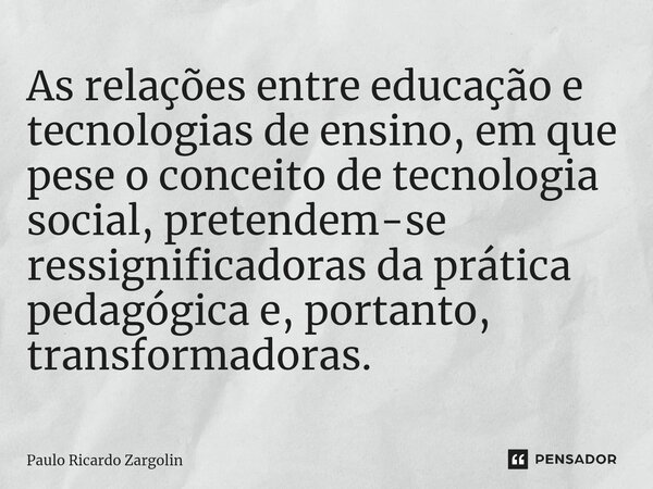 ⁠As relações entre educação e tecnologias de ensino, em que pese o conceito de tecnologia social, pretendem-se ressignificadoras da prática pedagógica e, portan... Frase de Paulo Ricardo Zargolin.