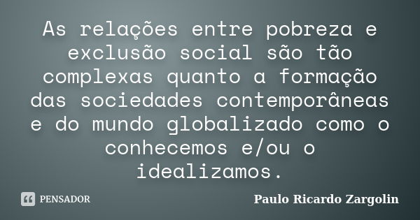 As relações entre pobreza e exclusão social são tão complexas quanto a formação das sociedades contemporâneas e do mundo globalizado como o conhecemos e/ou o id... Frase de Paulo Ricardo Zargolin.