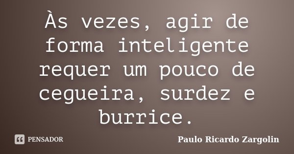 Às vezes, agir de forma inteligente requer um pouco de cegueira, surdez e burrice.... Frase de Paulo Ricardo Zargolin.
