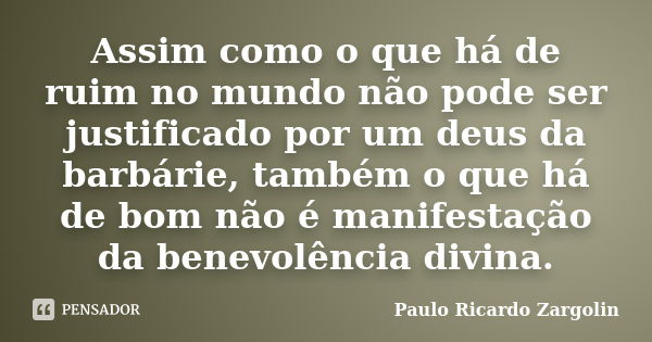 Assim como o que há de ruim no mundo não pode ser justificado por um deus da barbárie, também o que há de bom não é manifestação da benevolência divina.... Frase de Paulo Ricardo Zargolin.