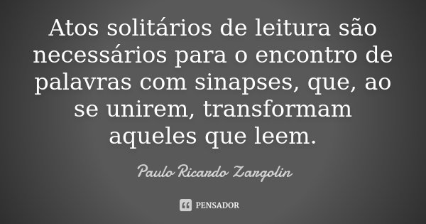 Atos solitários de leitura são necessários para o encontro de palavras com sinapses, que, ao se unirem, transformam aqueles que leem.... Frase de Paulo Ricardo Zargolin.