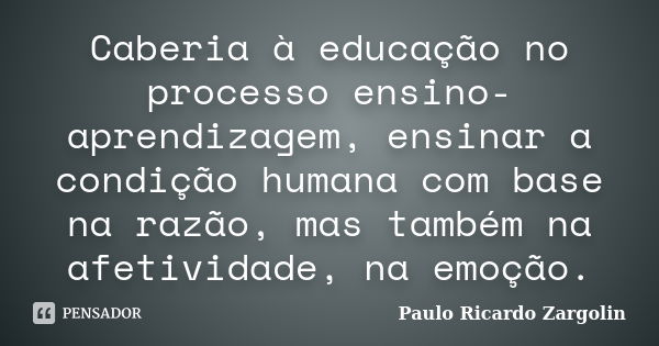 Caberia à educação no processo ensino-aprendizagem, ensinar a condição humana com base na razão, mas também na afetividade, na emoção.... Frase de Paulo Ricardo Zargolin.