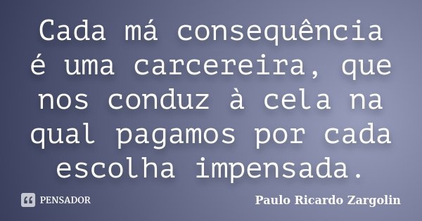 Cada má consequência é uma carcereira, que nos conduz à cela na qual pagamos por cada escolha impensada.... Frase de Paulo Ricardo Zargolin.
