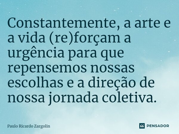 Constantemente, a arte e a vida (re)forçam a urgência para que repensemos nossas escolhas e a direção de nossa jornada coletiva.... Frase de Paulo Ricardo Zargolin.