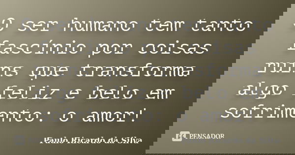 O ser humano tem tanto fascínio por coisas ruins que transforma algo feliz e belo em sofrimento: o amor!... Frase de Paulo Ricardo da Silva.