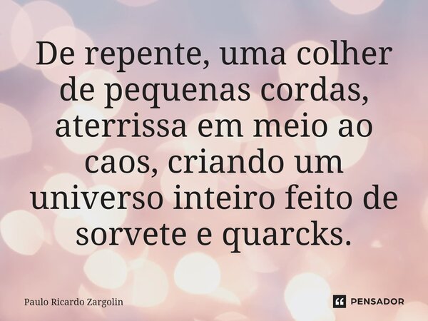 ⁠De repente, uma colher de pequenas cordas, aterrissa em meio ao caos, criando um universo inteiro feito de sorvete e quarcks.... Frase de Paulo Ricardo Zargolin.