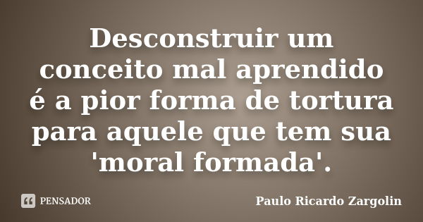 Desconstruir um conceito mal aprendido é a pior forma de tortura para aquele que tem sua 'moral formada'.... Frase de Paulo Ricardo Zargolin.