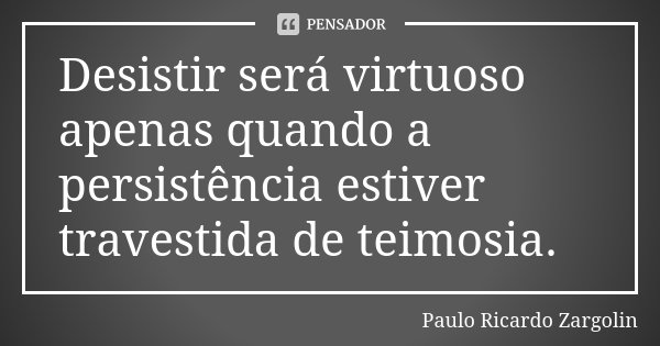 Desistir será virtuoso apenas quando a persistência estiver travestida de teimosia.... Frase de Paulo Ricardo Zargolin.