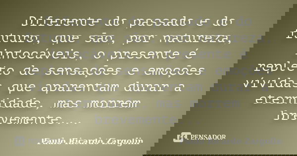 Diferente do passado e do futuro, que são, por natureza, intocáveis, o presente é repleto de sensações e emoções vívidas que aparentam durar a eternidade, mas m... Frase de Paulo Ricardo Zargolin.