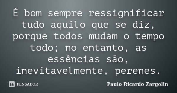 É bom sempre ressignificar tudo aquilo que se diz, porque todos mudam o tempo todo; no entanto, as essências são, inevitavelmente, perenes.... Frase de Paulo Ricardo Zargolin.