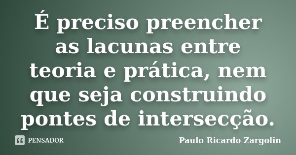 É preciso preencher as lacunas entre teoria e prática, nem que seja construindo pontes de intersecção.... Frase de Paulo Ricardo Zargolin.