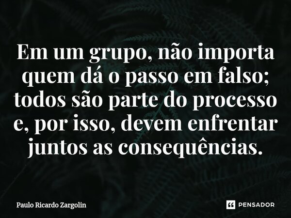 ⁠Em um grupo, não importa quem dá o passo em falso; todos são parte do processo e, por isso, devem enfrentar juntos as consequências.... Frase de Paulo Ricardo Zargolin.