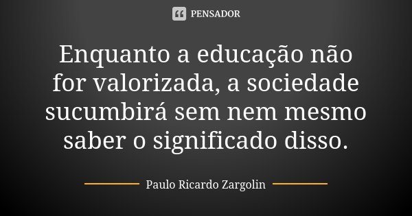 Enquanto a educação não for valorizada, a sociedade sucumbirá sem nem mesmo saber o significado disso.... Frase de Paulo Ricardo Zargolin.