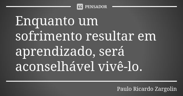 Enquanto um sofrimento resultar em aprendizado, será aconselhável vivê-lo.... Frase de Paulo Ricardo Zargolin.