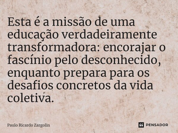 ⁠Esta é a missão de uma educação verdadeiramente transformadora: encorajar o fascínio pelo desconhecido, enquanto prepara para os desafios concretos da vida col... Frase de Paulo Ricardo Zargolin.