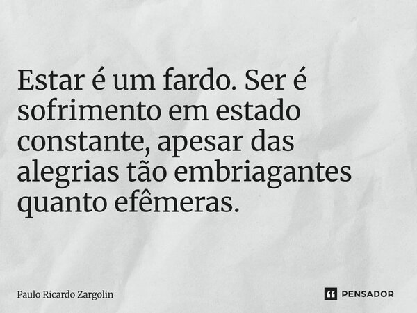 ⁠Estar é um fardo. Ser é sofrimento em estado constante, apesar das alegrias tão embriagantes quanto efêmeras.... Frase de Paulo Ricardo Zargolin.