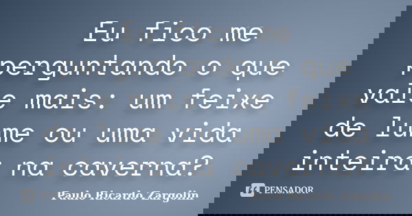 Eu fico me perguntando o que vale mais: um feixe de lume ou uma vida inteira na caverna?... Frase de Paulo Ricardo Zargolin.