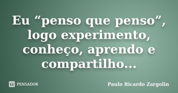 Eu “penso que penso”, logo experimento, conheço, aprendo e compartilho...... Frase de Paulo Ricardo Zargolin.
