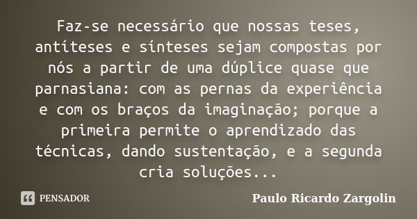 Faz-se necessário que nossas teses, antíteses e sínteses sejam compostas por nós a partir de uma dúplice quase que parnasiana: com as pernas da experiência e co... Frase de Paulo Ricardo Zargolin.