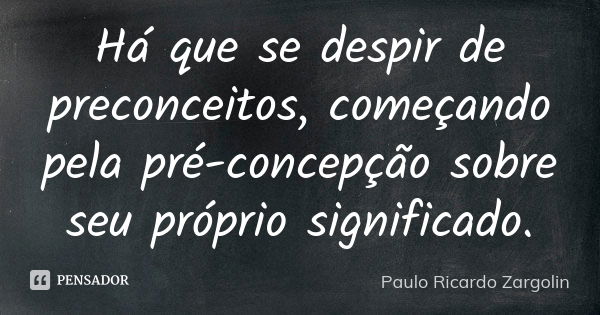 Há que se despir de preconceitos, começando pela pré-concepção sobre seu próprio significado.... Frase de Paulo Ricardo Zargolin.