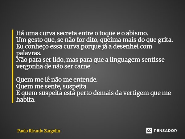Há uma curva secreta entre o toque e o abismo. Um gesto que, se não for dito, queima mais do que grita. Eu conheço essa curva porque já a desenhei com palavras... Frase de Paulo Ricardo Zargolin.