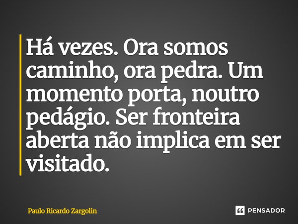 ⁠Há vezes. Ora somos caminho, ora pedra. Um momento porta, noutro pedágio. Ser fronteira aberta não implica em ser visitado.... Frase de Paulo Ricardo Zargolin.