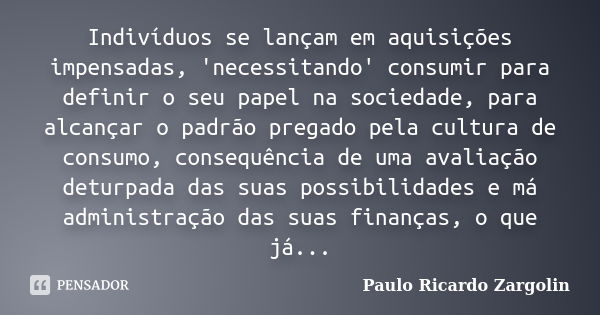 Indivíduos se lançam em aquisições impensadas, 'necessitando' consumir para definir o seu papel na sociedade, para alcançar o padrão pregado pela cultura de con... Frase de Paulo Ricardo Zargolin.