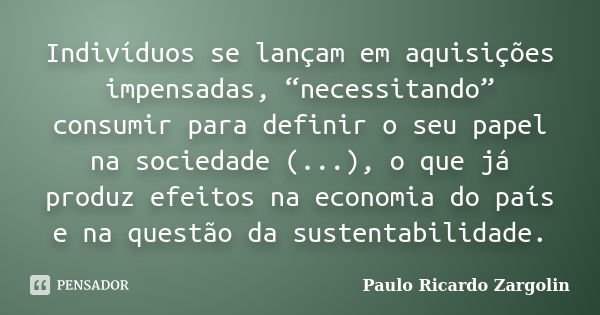 Indivíduos se lançam em aquisições impensadas, “necessitando” consumir para definir o seu papel na sociedade (...), o que já produz efeitos na economia do país ... Frase de Paulo Ricardo Zargolin.