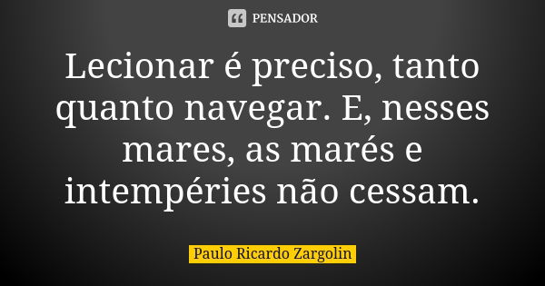 Lecionar é preciso, tanto quanto navegar. E, nesses mares, as marés e intempéries não cessam.... Frase de Paulo Ricardo Zargolin.