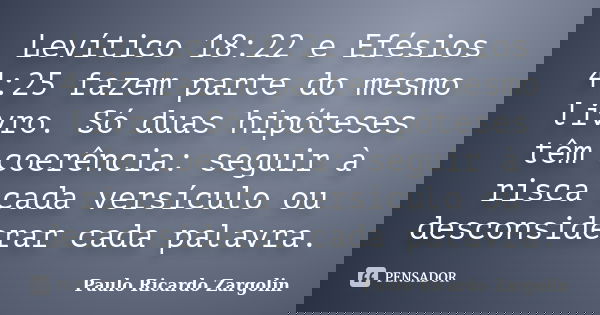 Levítico 18:22 e Efésios 4:25 fazem parte do mesmo livro. Só duas hipóteses têm coerência: seguir à risca cada versículo ou desconsiderar cada palavra.... Frase de Paulo Ricardo Zargolin.