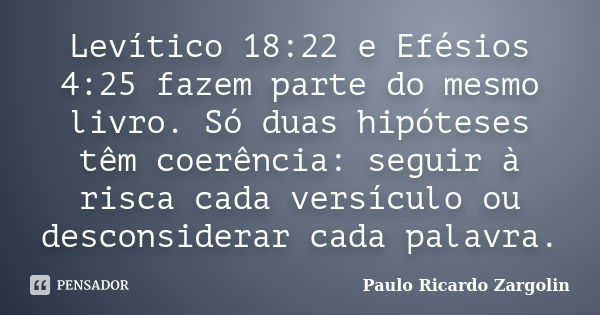 Levítico 18:22 e Efésios 4:25 fazem parte do mesmo livro. Só duas hipóteses têm coerência: seguir à risca cada versículo ou desconsiderar cada palavra.... Frase de Paulo Ricardo Zargolin.