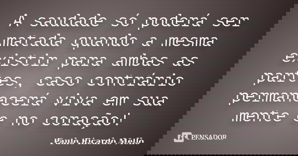 A saudade só poderá ser matada quando a mesma existir para ambas as partes, caso contrário permanecerá viva em sua mente e no coração!... Frase de Paulo Ricardo Mello.