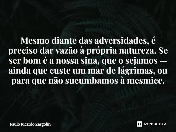 ⁠Mesmo diante das adversidades, é preciso dar vazão à própria natureza. Se ser bom é a nossa sina, que o sejamos — ainda que custe um mar de lágrimas, ou para q... Frase de Paulo Ricardo Zargolin.