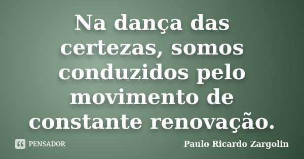 Na dança das certezas, somos conduzidos pelo movimento de constante renovação.... Frase de Paulo Ricardo Zargolin.