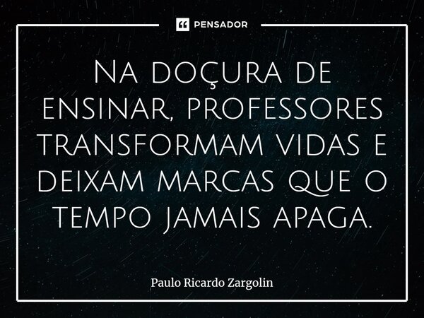 ⁠Na doçura de ensinar, professores transformam vidas e deixam marcas que o tempo jamais apaga.... Frase de Paulo Ricardo Zargolin.