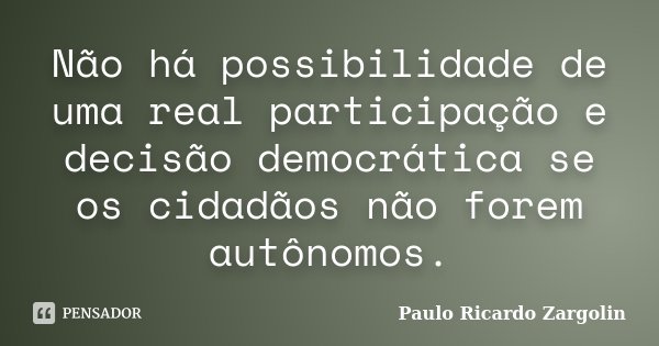 Não há possibilidade de uma real participação e decisão democrática se os cidadãos não forem autônomos.... Frase de Paulo Ricardo Zargolin.
