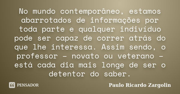 No mundo contemporâneo, estamos abarrotados de informações por toda parte e qualquer indivíduo pode ser capaz de correr atrás do que lhe interessa. Assim sendo,... Frase de Paulo Ricardo Zargolin.