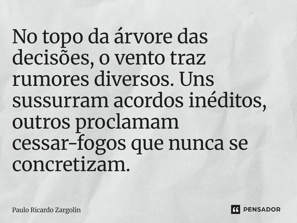 ⁠No topo da árvore das decisões, o vento traz rumores diversos. Uns sussurram acordos inéditos, outros proclamam cessar-fogos que nunca se concretizam.... Frase de Paulo Ricardo Zargolin.