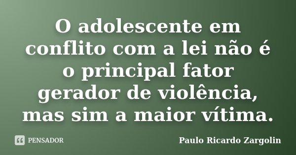 O adolescente em conflito com a lei não é o principal fator gerador de violência, mas sim a maior vítima.... Frase de Paulo Ricardo Zargolin.