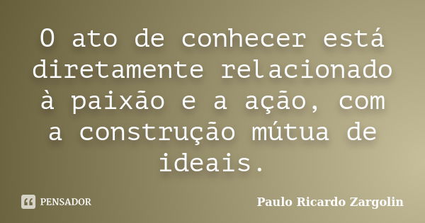 O ato de conhecer está diretamente relacionado à paixão e a ação, com a construção mútua de ideais.... Frase de Paulo Ricardo Zargolin.