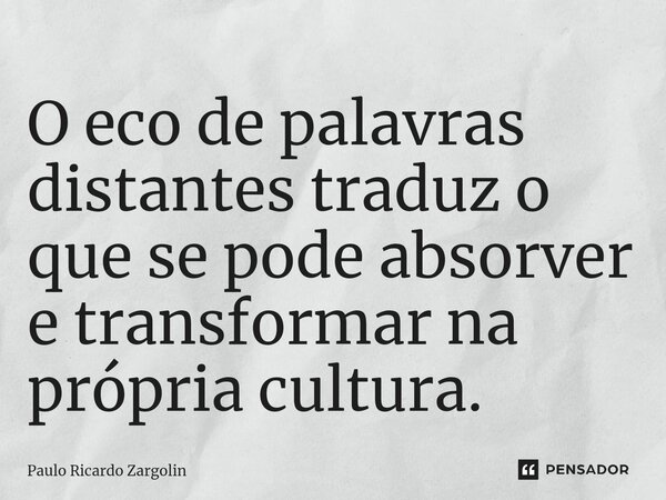 ⁠O eco de palavras distantes traduz o que se pode absorver e transformar na própria cultura.... Frase de Paulo Ricardo Zargolin.