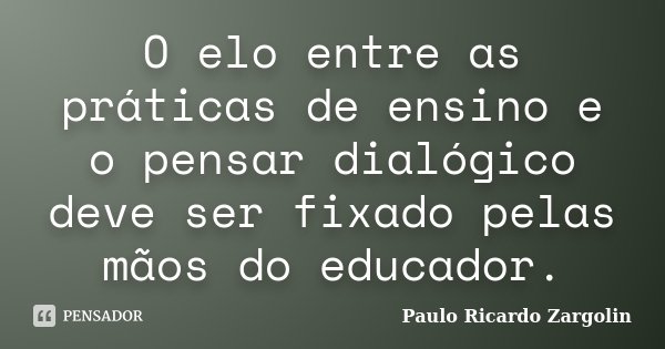 O elo entre as práticas de ensino e o pensar dialógico deve ser fixado pelas mãos do educador.... Frase de Paulo Ricardo Zargolin.