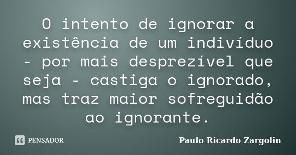 O intento de ignorar a existência de um indivíduo - por mais desprezível que seja - castiga o ignorado, mas traz maior sofreguidão ao ignorante.... Frase de Paulo Ricardo Zargolin.