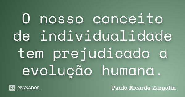 O nosso conceito de individualidade tem prejudicado a evolução humana.... Frase de Paulo Ricardo Zargolin.