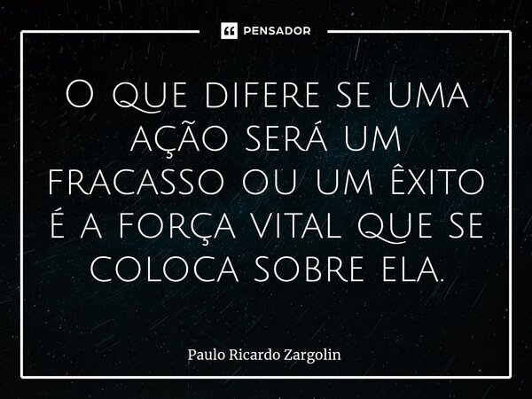 ⁠O que difere se uma ação será um fracasso ou um êxito é a força vital que se coloca sobre ela.... Frase de Paulo Ricardo Zargolin.