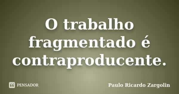 O trabalho fragmentado é contraproducente.... Frase de Paulo Ricardo Zargolin.