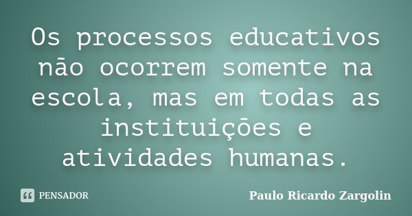Os processos educativos não ocorrem somente na escola, mas em todas as instituições e atividades humanas.... Frase de Paulo Ricardo Zargolin.