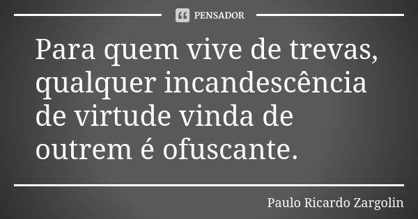 Para quem vive de trevas, qualquer incandescência de virtude vinda de outrem é ofuscante.... Frase de Paulo Ricardo Zargolin.