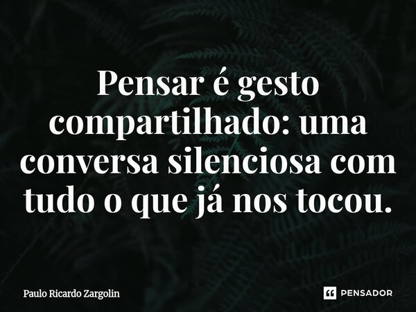 ⁠Pensar é gesto compartilhado: uma conversa silenciosa com tudo o que já nos tocou.... Frase de Paulo Ricardo Zargolin.
